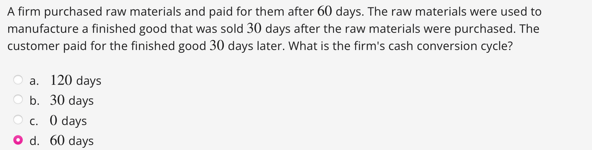 A firm purchased raw materials and paid for them after 60 days. The raw materials were used to
manufacture a finished good that was sold 30 days after the raw materials were purchased. The
customer paid for the finished good 30 days later. What is the firm's cash conversion cycle?
a.
120 days
b. 30 days
c. 0 days
d. 60 days