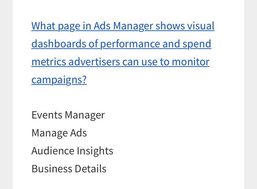 What page in Ads Manager shows visual
dashboards of performance and spend
metrics advertisers can use to monitor
campaigns?
Events Manager
Manage Ads
Audience Insights
Business Details