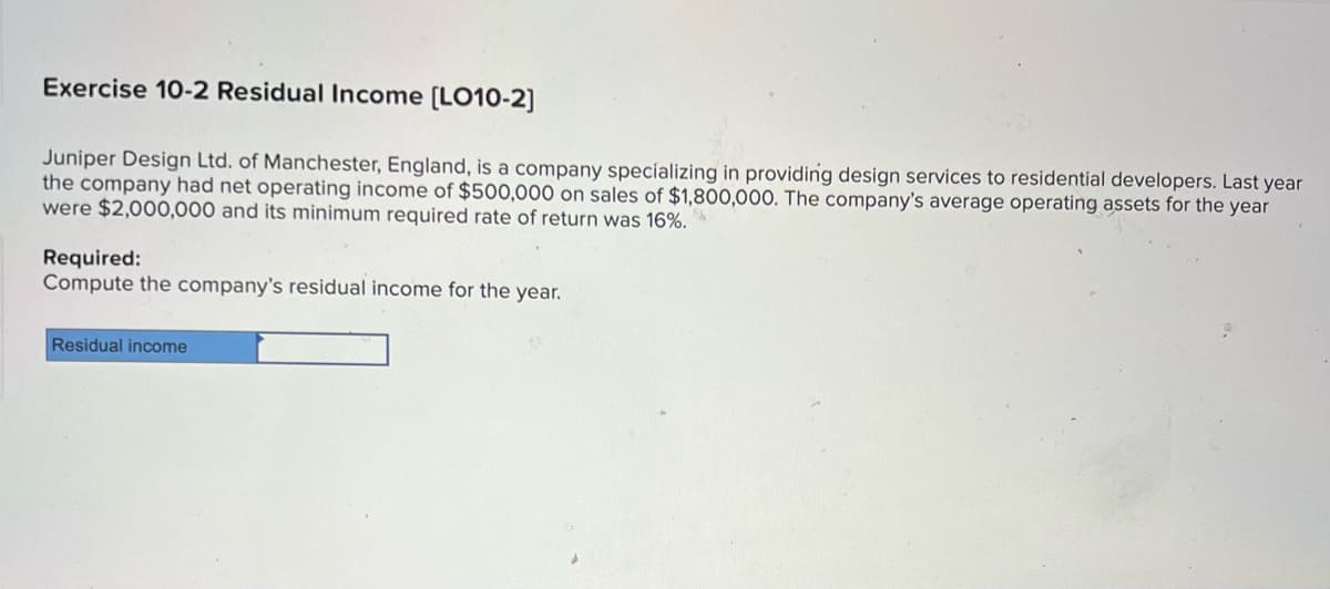 Exercise 10-2 Residual Income [LO10-2]
Juniper Design Ltd. of Manchester, England, is a company specializing in providing design services to residential developers. Last year
the company had net operating income of $500,000 on sales of $1,800,000. The company's average operating assets for the year
were $2,000,000 and its minimum required rate of return was 16%.
Required:
Compute the company's residual income for the year.
Residual income
