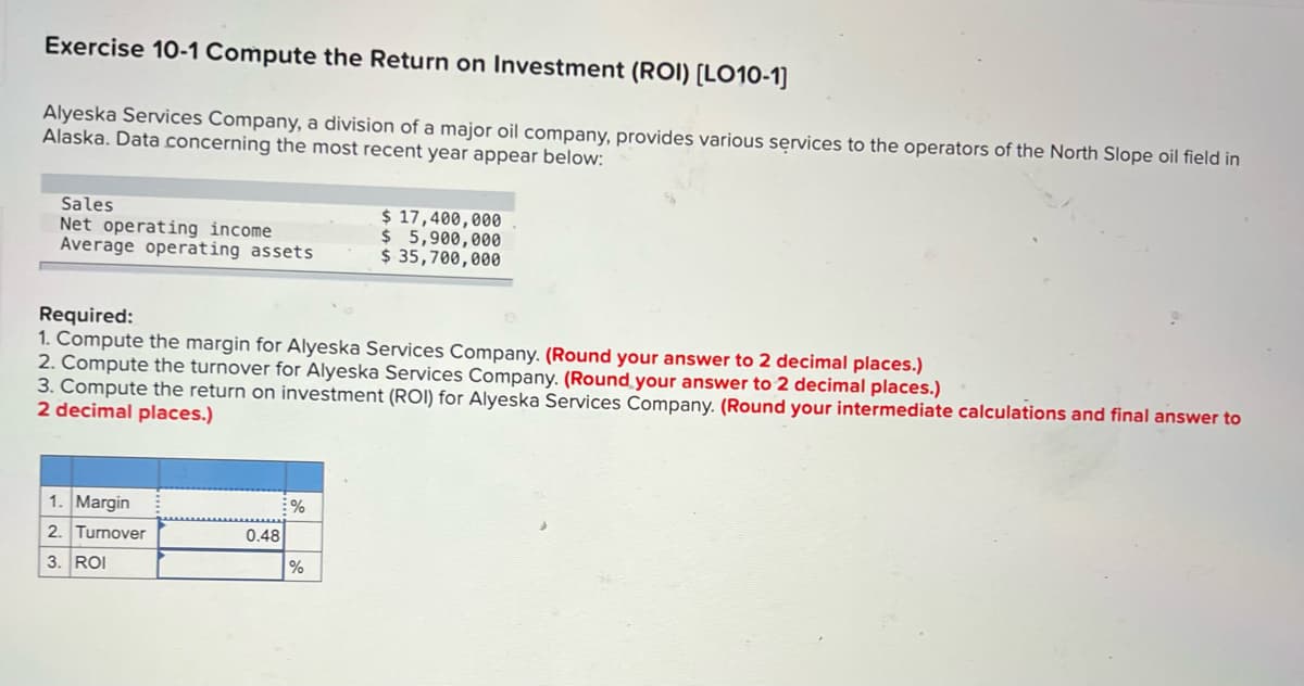 Exercise 10-1 Compute the Return on Investment (ROI) [LO10-1]
Alyeska Services Company, a division of a major oil company, provides various services to the operators of the North Slope oil field in
Alaska. Data concerning the most recent year appear below:
Sales
Net operating income
Average operating assets
$ 17,400,000
$5,900,000
$ 35,700,000
Required:
1. Compute the margin for Alyeska Services Company. (Round your answer to 2 decimal places.)
2. Compute the turnover for Alyeska Services Company. (Round your answer to 2 decimal places.)
3. Compute the return on investment (ROI) for Alyeska Services Company. (Round your intermediate calculations and final answer to
2 decimal places.)
Margin
2. Turnover
0.48
3. ROI
%
