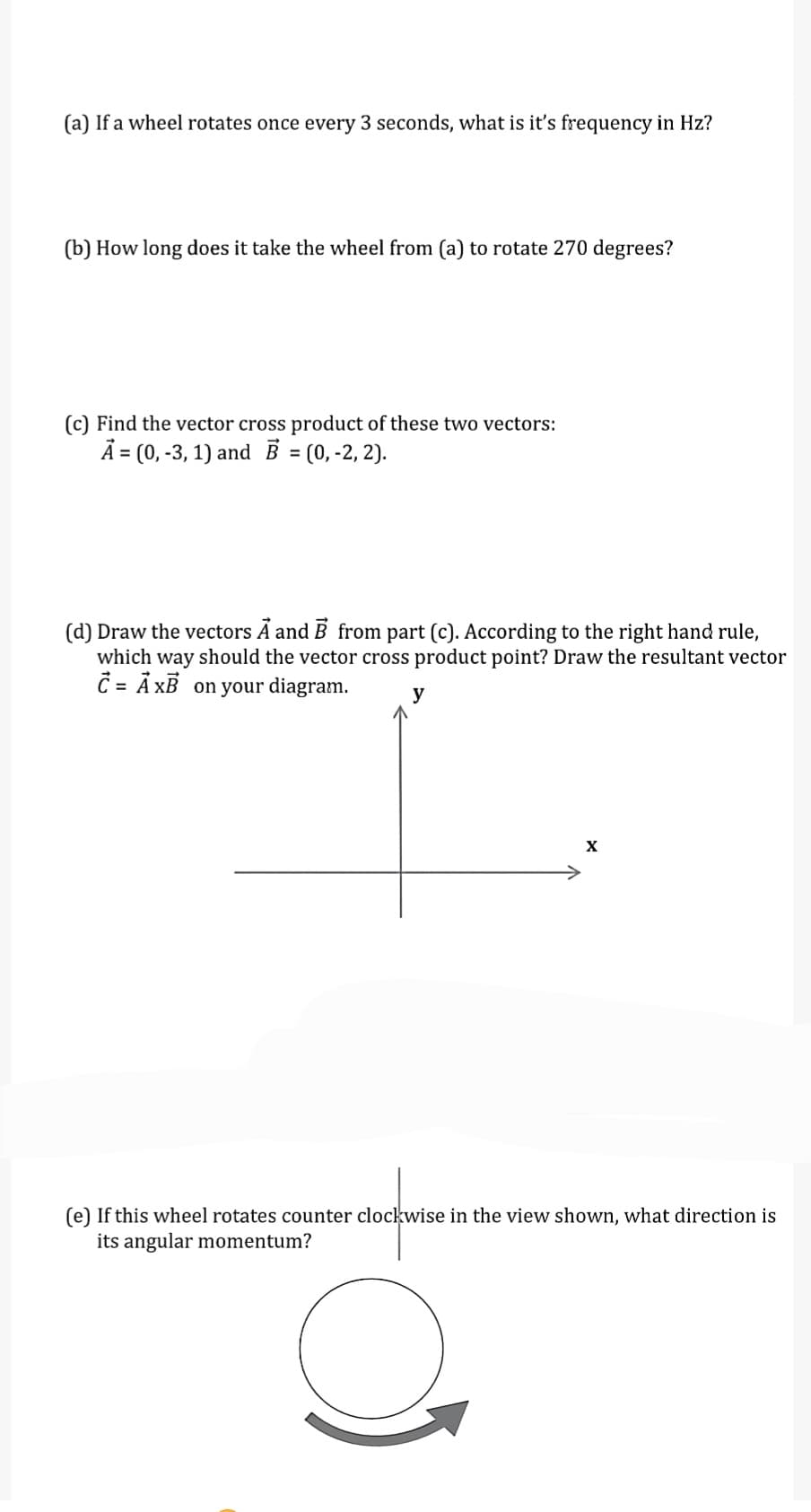 (a) If a wheel rotates once every 3 seconds, what is it's frequency in Hz?
(b) How long does it take the wheel from (a) to rotate 270 degrees?
(c) Find the vector cross product of these two vectors:
Ã = (0, -3, 1) and B = (0, -2, 2).
(d) Draw the vectors Ã and B from part (c). According to the right hand rule,
which way should the vector cross product point? Draw the resultant vector
C = Å XB on your diagram.
y
X
(e) If this wheel rotates counter clockwise in the view shown, what direction is
its angular momentum?
