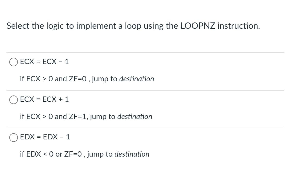 Select the logic to implement a loop using the LOOPNZ instruction.
ECX = ECX – 1
if ECX > 0 and ZF=0 , jump to destination
O ECX = ECX + 1
if ECX > 0 and ZF=1, jump to destination
EDX = EDX - 1
if EDX < 0 or ZF=0 , jump to destination
