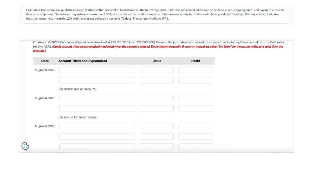 Cullumber Publishing Co. publishes college textbooks that are sold to bookstores on the following terms. Each title has a fixed wholesale price, terms f.o.b. shipping point, and payment is due 60
days after shipment. The retailer may return a maximum of 30% of an order at the retailer's expense. Sales are made only to retailers who have good credit ratings. Past experience indicates
that the normal return rate is 12% and the average collection period is 72 days. The company follows IFRS.
On August 8, 2020, Cullumber shipped books invoiced at $28,000,000 (cost $22,000,000). Prepare the journal entry to record this transaction, including the expected returns. Cullumber
follows ASPE. (Credit account titles are automatically indented when the amount is entered. Do not indent manually. If no entry is required, select "No Entry" for the account titles and enter o for the
amounts.)
Date
August 8, 2020
August 8, 2020
August 8, 2020
Account Titles and Explanation
(To record sale on account)
(To accrue for sales returns)
Debit
Credit