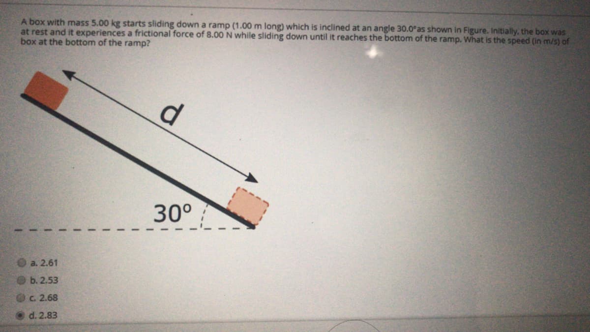 A box with mass 5.00 kg starts sliding down a ramp (1.00 m long) which is inclined at an angle 30.0°as shown in Figure. Initially, the box was
at rest and it experiences a frictional force of 8.00 N while sliding down until it reaches the bottom of the ramp. What is the speed (in m/s) of
box at the bottom of the ramp?
d.
30°
O a. 2.61
Ob.2.53
OC. 2.68
d. 2.83
