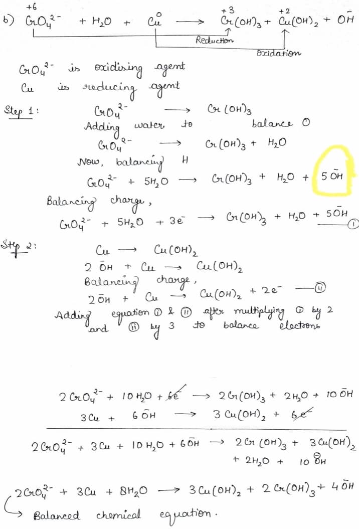 +6
+ 3
+ 2
Cu
GrCOH)3 + Cu(OH), + OF
+ H20
>
Reduction
Oscidation
Gou is excidlising agent
is reducing ogent
Cou
Adding
Cu
२-
Step 1:
>
water
to
balance O
Cr (OH)3 +
H2O
Now, balanciny
Gou
Balancing change,
H
+ 5H,O
G(OH), +
H,O +
5 OH
+ H,O
5OH
+ 5H20
+ 3e
2:
Cu
CUCOH)2
2 бн
+ Cu -
Cu(OH)2
Balancing change ,
Cu
Cu (OH)2
+ 2e-
2 би +
Adding equation O . atx multiplying
D by 2
electrons
'and
3
to
balance
> 2 G(0H)3 + 2 H,0 + 10 OH
3 Cu(OH), + 6e
2 Go4 + 10 H0 + bế
6 OH
>
3 Cu +
2 Cro + 3 Cu + 10 H,O
+ 6 OH
2 6r (OH)3 + 3 Cu(OH),
+ 2H,0 +
10 8,
+ 3 Cu + 8H20
→ 3 Cu(OH), + 2 6r(OH),+ 4 OH
Balanced
chemical eguathen .
