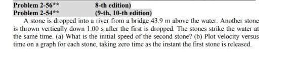 Problem 2-56**
8-th edition)
(9-th, 10-th edition)
Problem 2-54**
A stone is dropped into a river from a bridge 43.9 m above the water. Another stone
is thrown vertically down 1.00 s after the first is dropped. The stones strike the water at
the same time. (a) What is the initial speed of the second stone? (b) Plot velocity versus
time on a graph for each stone, taking zero time as the instant the first stone is released.
