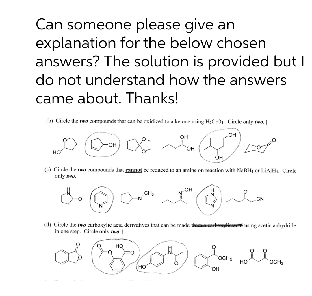 Can someone please give an
explanation for the below chosen
answers? The solution is provided but I
do not understand how the answers
came about. Thanks!
(b) Circle the two compounds that can be oxidized to a ketone using H2CrO4. Circle only two. |
OH
ОН
OH
HO,
Но
ОН
(c) Circle the two compounds that cannot be reduced to an amine on reaction with NaBH4 or LİAIH4. Circle
only two.
LOH
CH3
CN
N.
(d) Circle the two carboxylic acid derivatives that can be made frem a-carbexylie acid using acetic anhydride
in one step. Circle only two. |
HO
`OCH3
HO
OCH3
НО
