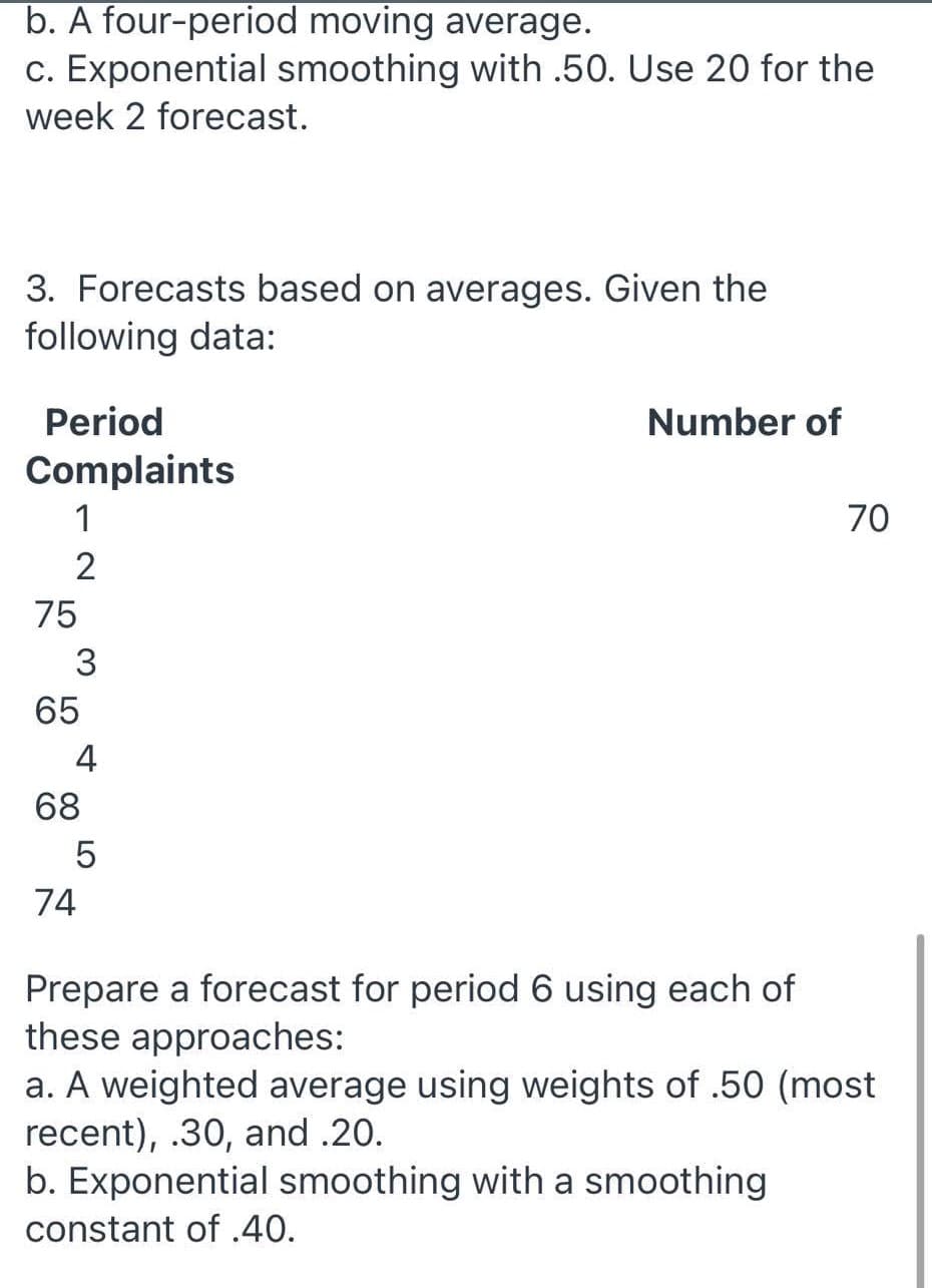 b. A four-period moving average.
c. Exponential smoothing with .50. Use 20 for the
week 2 forecast.
3. Forecasts based on averages. Given the
following data:
Period
Number of
Complaints
1
70
2
75
3
65
4
68
74
Prepare a forecast for period 6 using each of
these approaches:
a. A weighted average using weights of .50 (most
recent), .30, and .20.
b. Exponential smoothing with a smoothing
constant of .40.
