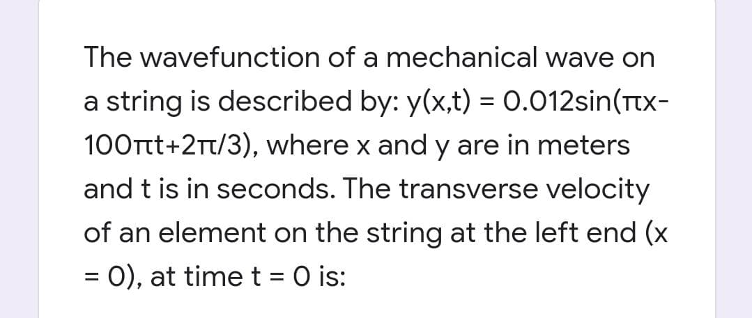 The wavefunction of a mechanical wave on
a string is described by: y(x,t) = 0.012sin(Ttx-
100Ttt+2Tt/3), where x and y are in meters
and t is in seconds. The transverse velocity
of an element on the string at the left end (x
= 0), at timet = 0 is:
