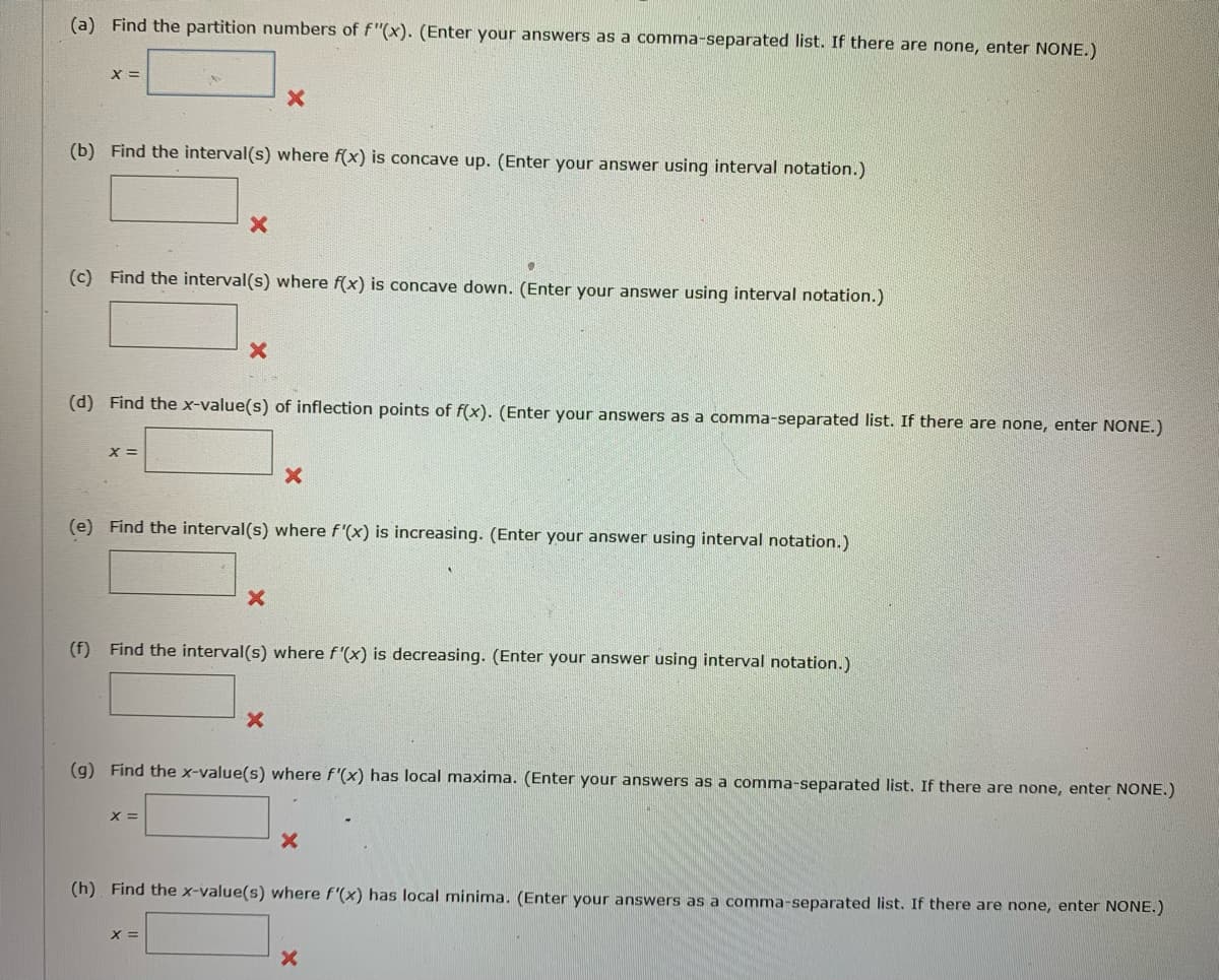 (a) Find the partition numbers of f"(x). (Enter your answers as a comma-separated list. If there are none, enter NONE.)
X =
x
(b) Find the interval(s) where f(x) is concave up. (Enter your answer using interval notation.)
x
(c) Find the interval(s) where f(x) is concave down. (Enter your answer using interval notation.)
×
(d) Find the x-value(s) of inflection points of f(x). (Enter your answers as a comma-separated list. If there are none, enter NONE.)
x =
x
(e) Find the interval(s) where f'(x) is increasing. (Enter your answer using interval notation.)
x
(f) Find the interval(s) where f'(x) is decreasing. (Enter your answer using interval notation.)
x
(g) Find the x-value(s) where f'(x) has local maxima. (Enter your answers as a comma-separated list. If there are none, enter NONE.)
x =
x
(h) Find the x-value(s) where f'(x) has local minima. (Enter your answers as a comma-separated list. If there are none, enter NONE.)
x =
x
