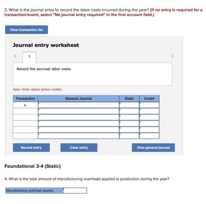 3. What is the journal entry to record the labor costs incurred during the year? (If no entry is required for a
transaction/event, select "No journal entry required" in the first account field.)
View transaction list
Journal entry worksheet
1
Record the accrued labor costs.
Note: Enter debits before credits.
Transaction
Record entry
Foundational 3-4 (Static)
General Journal
Manufacturing overhead applied
Clear entry
Debit
Credit
View general journal
4. What is the total amount of manufacturing overhead applied to production during the year?