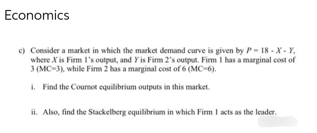 Economics
c) Consider a market in which the market demand curve is given by P= 18 -X- Y,
where X is Firm I's output, and Y is Firm 2's output. Firm 1 has a marginal cost of
3 (MC=3), while Firm 2 has a marginal cost of 6 (MC-6).
i. Find the Cournot equilibrium outputs in this market.
ii. Also, find the Stackelberg equilibrium in which Firm 1 acts as the leader.