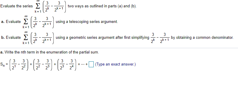 Evaluate the series E
2k
3
two ways as outlined in parts (a) and (b).
2k+1
k= 1
3
a. Evaluate E
3
using a telescoping series argument.
2k 2k+1
k=1
3
b. Evaluate E
3
3
using a geometric series argument after first simplifying
3
by obtaining a common denominator.
2k 2k+1
k= 1
2k 2k+1
a. Write the nth term in the enumeration of the partial sum.
3
Sn
3
3
3
3
+
+
+...+
(Type an exact answer.)
2' 22
23
23 24
