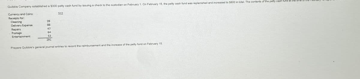 Quibble Company established a $300 petty cash fund by issuing a check to the custodian on February 1. On February 15, the petty cash fund was replenished and increased to $800 in total. The contents of the petty cash fund at t
Currency and Coins:
Receipts for:
E
$12
Cleaning
39
Delivery Expense
88
Repairs
64
53
291
Postage
Entertainment
Prepare Quibble's general journal entries to record the reimbursement and the increase of the petty fund on February 15.