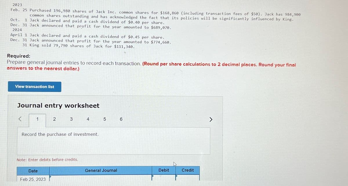 2023
Feb. 25 Purchased 196,980 shares of Jack Inc. common shares for $168,860 (including transaction fees of $50). Jack has 984,900
common shares outstanding and has acknowledged the fact that its policies will be significantly influenced by King.
Oct. 1 Jack declared and paid a cash dividend of $0.40 per share.
Dec. 31 Jack announced that profit for the year amounted to $689,070.
2024
April 1 Jack declared and paid a cash dividend of $0.45 per share.
Dec. 31 Jack announced that profit for the year amounted to $774,660.
31 King sold 79,790 shares of Jack for $111,340.
Required:
Prepare general journal entries to record each transaction. (Round per share calculations to 2 decimal places. Round your final
answers to the nearest dollar.)
View transaction list
Journal entry worksheet
<
1
2
3
4
5
6
>
Record the purchase of investment.
Note: Enter debits before credits.
Date
Feb 25, 2023
General Journal
Debit
Credit