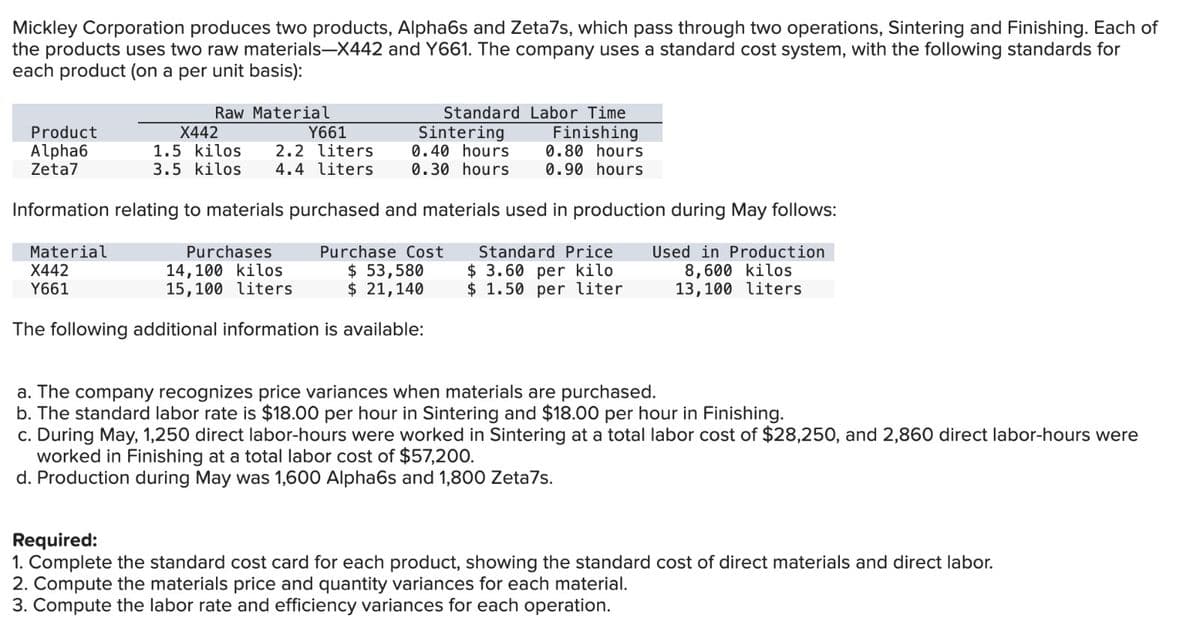 Mickley Corporation produces two products, Alpha6s and Zeta7s, which pass through two operations, Sintering and Finishing. Each of
the products uses two raw materials-X442 and Y661. The company uses a standard cost system, with the following standards for
each product (on a per unit basis):
Raw Material
Product
Alpha6
Zeta7
Finishing
0.80 hours
0.90 hours
Information relating to materials purchased and materials used in production during May follows:
Standard Price
$ 3.60 per kilo
Used in Production
8,600 kilos
13,100 liters
$ 1.50 per liter
Standard Labor Time
Y661
X442
1.5 kilos.
2.2 liters
3.5 kilos 4.4 liters
Material
X442
Y661
Sintering
0.40 hours
0.30 hours
Purchases
14,100 kilos
15,100 liters
Purchase Cost
$ 53,580
$ 21,140
The following additional information is available:
a. The company recognizes price variances when materials are purchased.
b. The standard labor rate is $18.00 per hour in Sintering and $18.00 per hour in Finishing.
c. During May, 1,250 direct labor-hours were worked in Sintering at a total labor cost of $28,250, and 2,860 direct labor-hours were
worked in Finishing at a total labor cost of $57,200.
d. Production during May was 1,600 Alpha6s and 1,800 Zeta7s.
Required:
1. Complete the standard cost card for each product, showing the standard cost of direct materials and direct labor.
2. Compute the materials price and quantity variances for each material.
3. Compute the labor rate and efficiency variances for each operation.