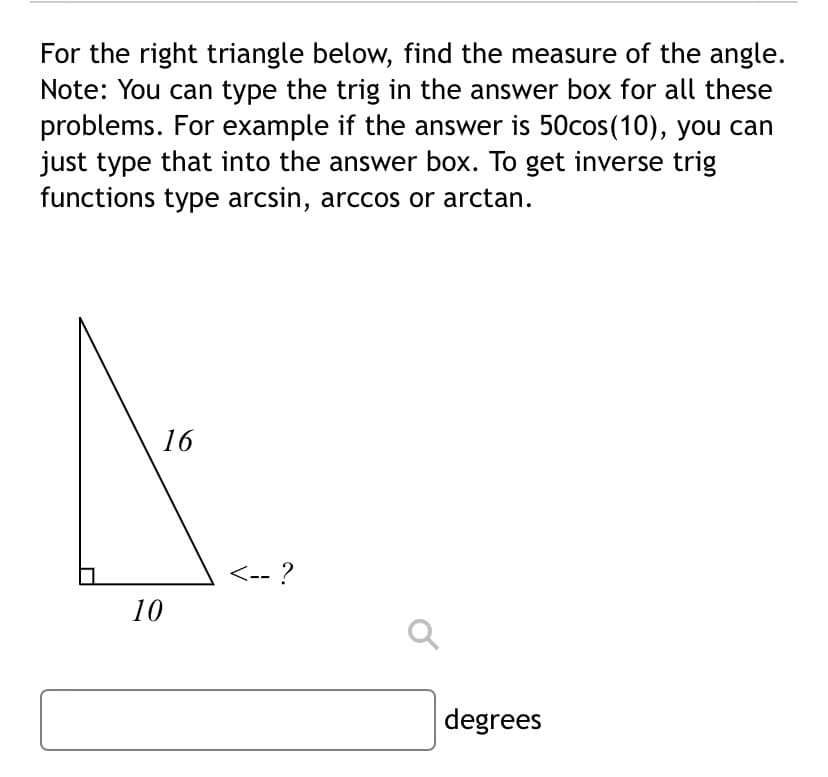 For the right triangle below, find the measure of the angle.
Note: You can type the trig in the answer box for all these
problems. For example if the answer is 50cos(10), you can
just type that into the answer box. To get inverse trig
functions type arcsin, arccos or arctan.
16
<-- ?
10
degrees
