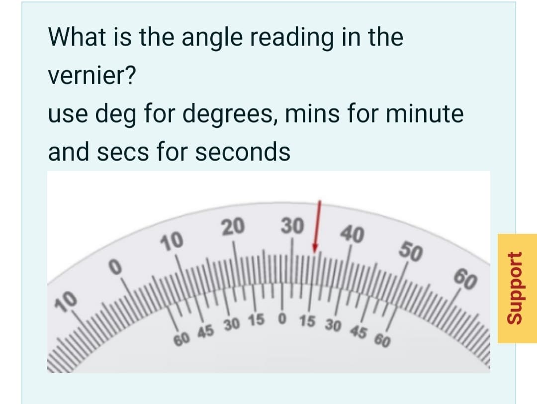 60 45 30 15 0 15 30 45 60
What is the angle reading in the
vernier?
use deg for degrees, mins for minute
and secs for seconds
20
30
10
40
50
10
60
Support
