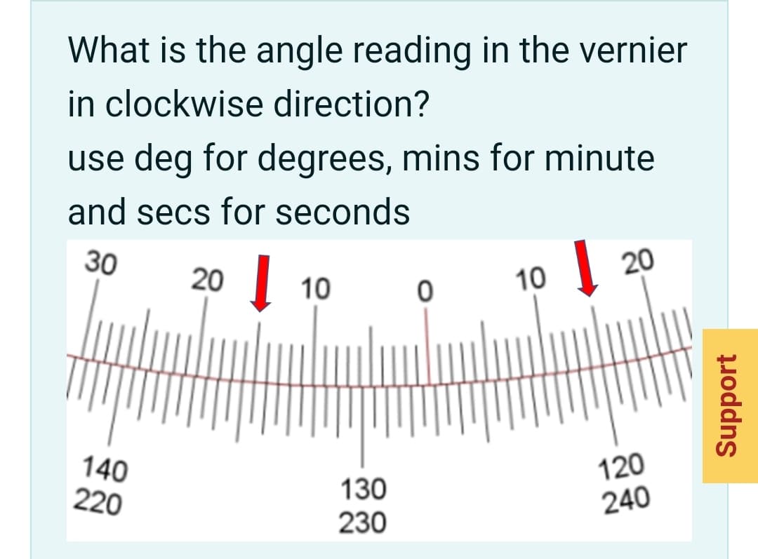 What is the angle reading in the vernier
in clockwise direction?
use deg for degrees, mins for minute
and secs for seconds
30
20
10
10
20
140
220
130
230
120
240
Support
