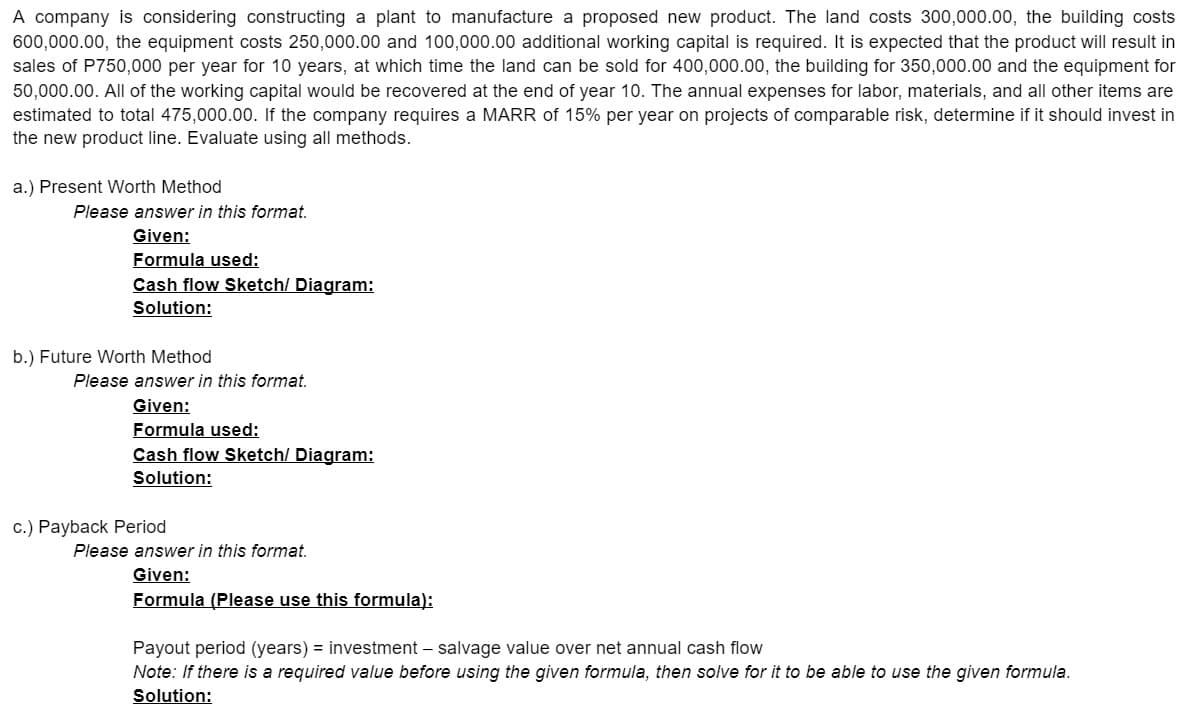 A company is considering constructing a plant to manufacture a proposed new product. The land costs 300,000.00, the building costs
600,000.00, the equipment costs 250,000.00 and 100,000.00 additional working capital is required. It is expected that the product will result in
sales of P750,000 per year for 10 years, at which time the land can be sold for 400,000.00, the building for 350,000.00 and the equipment for
50,000.00. All of the working capital would be recovered at the end of year 10. The annual expenses for labor, materials, and all other items are
estimated to total 475,000.00. If the company requires a MARR of 15% per year on projects of comparable risk, determine if it should invest in
the new product line. Evaluate using all methods.
a.) Present Worth Method
Please answer in this format.
Given:
Formula used:
Cash flow Sketch/ Diagram:
Solution:
b.) Future Worth Method
Please answer in this format.
Given:
Formula used:
Cash flow Sketch/ Diagram:
Solution:
c.) Payback Period
Please answer in this format.
Given:
Formula (Please use this formula):
Payout period (years) = investment – salvage value over net annual cash flow
Note: If there is a required value before using the given formula, then solve for it to be able to use the given formula.
Solution:
