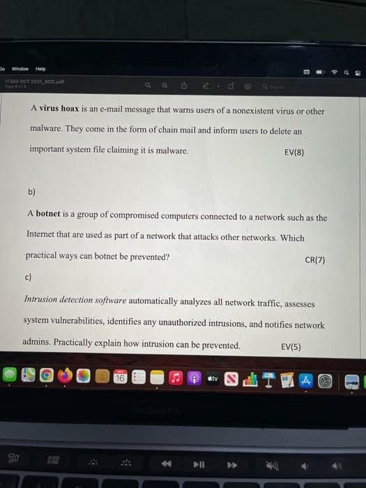 Window Help
Pego ufV
Q seth
A virus hoax is an e-mail message that warns users of a nonexistent virus or other
malware. They come in the form of chain mail and inform users to delete an
important system file claiming it is malware.
EV(8)
b)
A botnet is a group of compromised computers connected to a network such as the
Internet that are used as part of a network that attacks other networks. Which
practical ways can botnet be prevented?
CR(7)
c)
Intrusion detection software automatically analyzes all network traffic, assesses
system vulnerabilities, identifies any unauthorized intrusions, and notifies network
admins. Practically explain how intrusion can be prevented.
EV(5)
16
etv S
go 8
