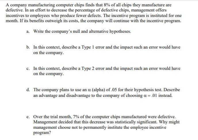 A company manufacturing computer chips finds that 8% of all chips they manufacture are
defective. In an effort to decrease the percentage of defective chips, management offers
incentives to employees who produce fewer defects. The incentive program is instituted for one
month. If its benefits outweigh its costs, the company will continue with the incentive program.
a. Write the company's null and alternative hypotheses.
b. In this context, describe a Type 1 error and the impact such an error would have
on the company.
c. In this context, describe a Type 2 error and the impact such an error would have
on the company.
d. The company plans to use an a (alpha) of .05 for their hypothesis test. Describe
an advantage and disadvantage to the company of choosing a = .01 instead.
e. Over the trial month, 7% of the computer chips manufactured were defective.
Management decided that this decrease was statistically significant. Why might
management choose not to permanently institute the employee incentive
program?
