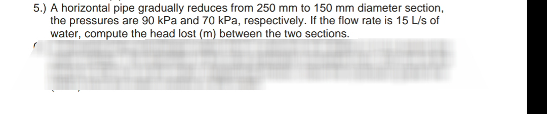 5.) A horizontal pipe gradually reduces from 250 mm to 150 mm diameter section,
the pressures are 90 kPa and 70 kPa, respectively. If the flow rate is 15 L/s of
water, compute the head lost (m) between the two sections.