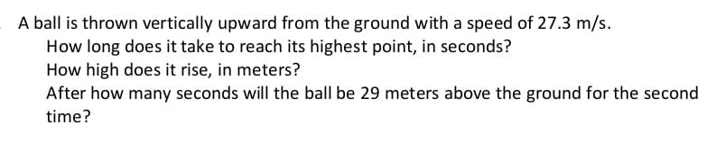 A ball is thrown vertically upward from the ground with a speed of 27.3 m/s.
How long does it take to reach its highest point, in seconds?
How high does it rise, in meters?
After how many seconds will the ball be 29 meters above the ground for the second
time?