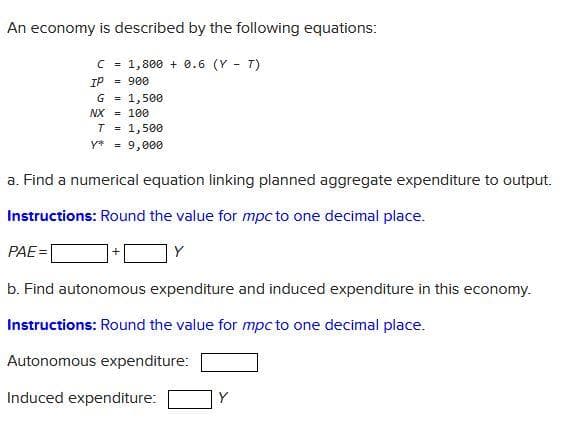 An economy is described by the following equations:
C = 1,800+ 0.6 (Y - T)
IP = 900
G = 1,500
NX = 100
PAE=
T = 1,500
y* = 9,000
a. Find a numerical equation linking planned aggregate expenditure to output.
Instructions: Round the value for mpc to one decimal place.
Y
b. Find autonomous expenditure and induced expenditure in this economy.
Instructions: Round the value for mpc to one decimal place.
Autonomous expenditure:
Induced expenditure: