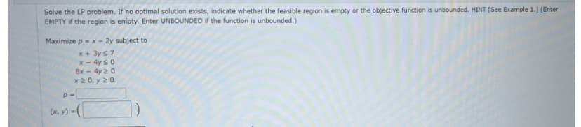 Solve the LP problem. If no optimal solution exists, indicate whether the feasible region is empty or the objective function is unbounded. HINT [See Example 1.] (Enter
EMPTY if the region is empty. Enter UNBOUNDED if the function is unbounded.)
Maximize p = x - 2y subject to
x + 3y ≤ 7
x - 4y ≤ 0
8x - 4y 20
x 20, y 20.
p=
(x, y) =(