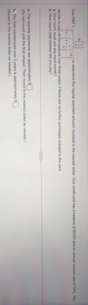 Use PMT=
HA
to determine the regular payment amount, rounded to the nearest dollar. Your credit card has a balance of $4200 and an annual interest rate of 1% You
decide to pay off the balance over three years. If there are no further purchases charged to the card,
a. How much must you pay each month?
b. How much total interest will you pay?
a. The monthly
payments are approximately $
(Do not round until the final answer. Then round to the nearest dollar as needed.)
b. The total interest paid over 3 years is approximately $
(Round to the nearest dofar as needed.)