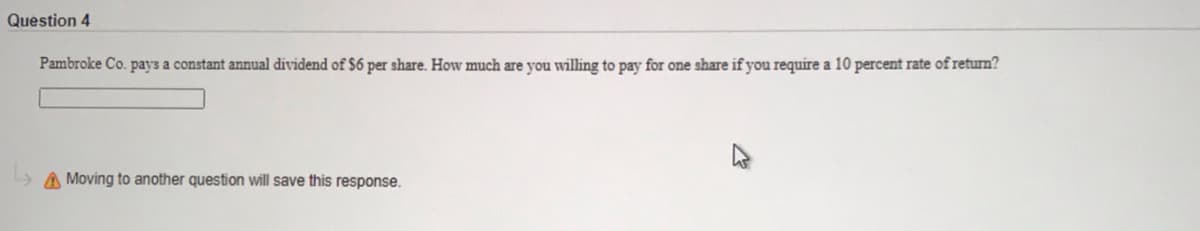 Question 4
Pambroke Co. pays a constant annual dividend of $6 per share. How much are you willing to pay for one share if you require a 10 percent rate of return?
> A Moving to another question will save this response.
