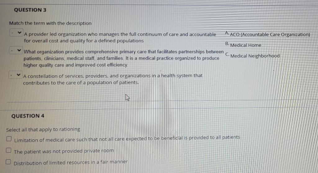 QUESTION 3
Match the term with the description
A. ACO (Accountable Care Organization)
A provider led organization who manages the full continuum of care and accountable
for overall cost and quality for a defined populations
B. Medical Home
What organization provides comprehensive primary care that facilitates partnerships between
patients, clinicians, medical staff, and families. It is a medical practice organized to produce
higher quality care and improved cost efficiency.
C.
Medical Neighborhood
A constellation of services, providers, and organizations in a health system that
contributes to the care of a population of patients.
QUESTION 4
Select all that apply to rationing
Limitation of medical care such that not all care expected to be beneficial is provided to all patients
The patient was not provided private room
U Distribution of limited resources in a fair manner
