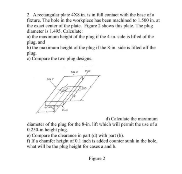 2. A rectangular plate 4X8 in. is in full contact with the base of a
fixture. The hole in the workpiece has been machined to 1.500 in. at
the exact center of the plate. Figure 2 shows this plate. The plug
diameter is 1.495. Calculate:
a) the maximum height of the plug if the 4-in. side is lifted of the
plug, and
b) the maximum height of the plug if the 8-in. side is lifted off the
plug.
c) Compare the two plug designs.
Pivot
Side x
Sde Y
Pivot
d) Calculate the maximum
diameter of the plug for the 8-in. lift which will permit the use of a
0.250-in height plug.
e) Compare the clearance in part (d) with part (b).
f) If a chamfer height of 0.1 inch is added counter sunk in the hole,
what will be the plug height for cases a and b.
Figure 2
