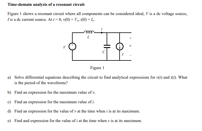 Time-domain analysis of a resonant circuit
Figure 1 shows a resonant circuit where all components can be considered ideal, V is a de voltage source,
I is a de current source. At 1 = 0, v(0) = Vo, i(0) = I,.
Figure 1
a) Solve differential equations describing the circuit to find analytical expressions for v(t) and i(t). What
is the period of the waveforms?
b) Find an expression for the maximum value of v.
c) Find an expression for the maximum value of i.
d) Find an expression for the value of v at the time when i is at its maximum.
e) Find and expression for the value of i at the time when v is at its maximum.
