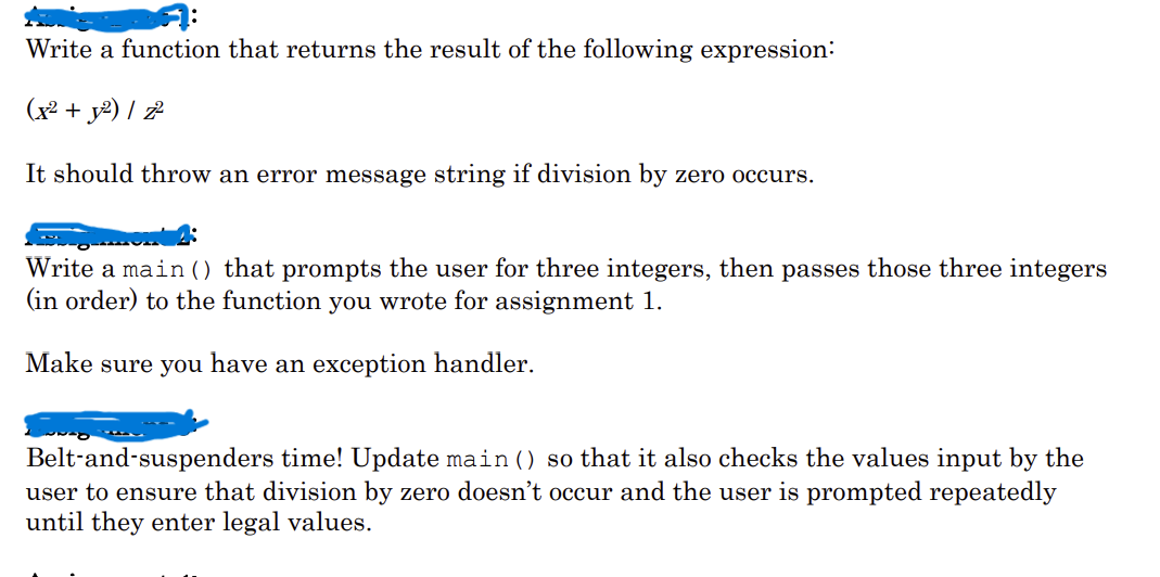 Write a function that returns the result of the following expression:
(x² + y²) / z²
It should throw an error message string if division by zero occurs.
Write a main () that prompts the user for three integers, then passes those three integers
(in order) to the function you wrote for assignment 1.
Make sure you have an exception handler.
Belt-and-suspenders time! Update main () so that it also checks the values input by the
user to ensure that division by zero doesn't occur and the user is prompted repeatedly
until they enter legal values.