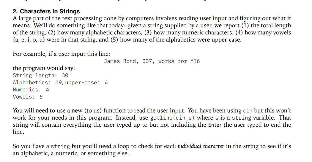 2. Characters in Strings
A large part of the text processing done by computers involves reading user input and figuring out what it
means. We'll do something like that today: given a string supplied by a user, we report (1) the total length
of the string, (2) how many alphabetic characters, (3) how many numeric characters, (4) how many vowels
(a, e, i, o, u) were in that string, and (5) how many of the alphabetics were upper-case.
For example, if a user input this line:
the program would say:
String length: 30
James Bond, 007, works for MI6
Alphabetics: 19, upper-case: 4
Numerics: 4
Vowels: 6
You will need to use a new (to us) function to read the user input. You have been using cin but this won't
work for your needs in this program. Instead, use getline (cin,s) where s is a string variable. That
string will contain everything the user typed up to but not including the Enter the user typed to end the
line.
So you have a string but you'll need a loop to check for each individual character in the string to see if it's
an alphabetic, a numeric, or something else.