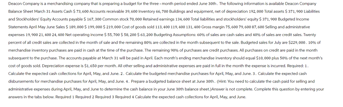 Deacon Company is a merchandising company that is preparing a budget for the three month period ended June 30th. The following information is available Deacon Company
Balance Sheet March 31 Assets Cash $ 73, 600 Accounts receivable 39, 600 Inventory 66, 700 Buildings and equipment, net of depreciation 192,000 Total assets $ 371,900 Liabilities
and Stockholders' Equity Accounts payable $ 167,300 Common stock 70, 000 Retained earnings 134, 600 Total liabilities and stockholders' equity $ 371, 900 Budgeted Income
Statements April May June Sales $ 189,000 $ 199, 000 $ 219,000 Cost of goods sold 113, 400 119,400 131, 400 Gross margin 75, 600 79, 600 87, 600 Selling and administrative
expenses 19,900 21,400 24, 400 Net operating income $ 55,700 $ 58, 200 $ 63,200 Budgeting Assumptions: 60% of sales are cash sales and 40% of sales are credit sales. Twenty
percent of all credit sales are collected in the month of sale and the remaining 80% are collected in the month subsequent to the sale. Budgeted sales for July are $229,000. 10% of
merchandise inventory purchases are paid in cash at the time of the purchase. The remaining 90% of purchases are credit purchases. All purchases on credit are paid in the month
subsequent to the purchase. The accounts payable at March 31 will be paid in April. Each month's ending merchandise inventory should equal $10,000 plus 50% of the next month's
cost of goods sold. Depreciation expense is $1,650 per month. All other selling and administrative expenses are paid in full in the month the expense is incurred. Required: 1.
Calculate the expected cash collections for April, May, and June. 2. Calculate the budgeted merchandise purchases for April, May, and June. 3. Calculate the expected cash
disbursements for merchandise purchases for April, May, and June. 4. Prepare a budgeted balance sheet at June 30th. (Hint: You need to calculate the cash paid for selling and
administrative expenses during April, May, and June to determine the cash balance in your June 30th balance sheet.) Answer is not complete. Complete this question by entering your
answers in the tabs below. Required 1 Required 2 Required 3 Required 4 Calculate the expected cash collections for April, May, and June.