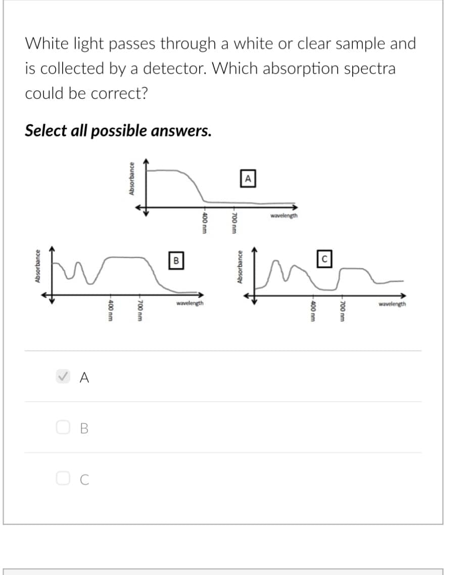 White light passes through a white or clear sample and
is collected by a detector. Which absorption spectra
could be correct?
Select all possible answers.
Absorbance
O
B
-400 nm
Absorbance
-700 nm
B
-400 nm
wavelength
A
Absorbance
wavelength
400 nm
700 nm
wavelength