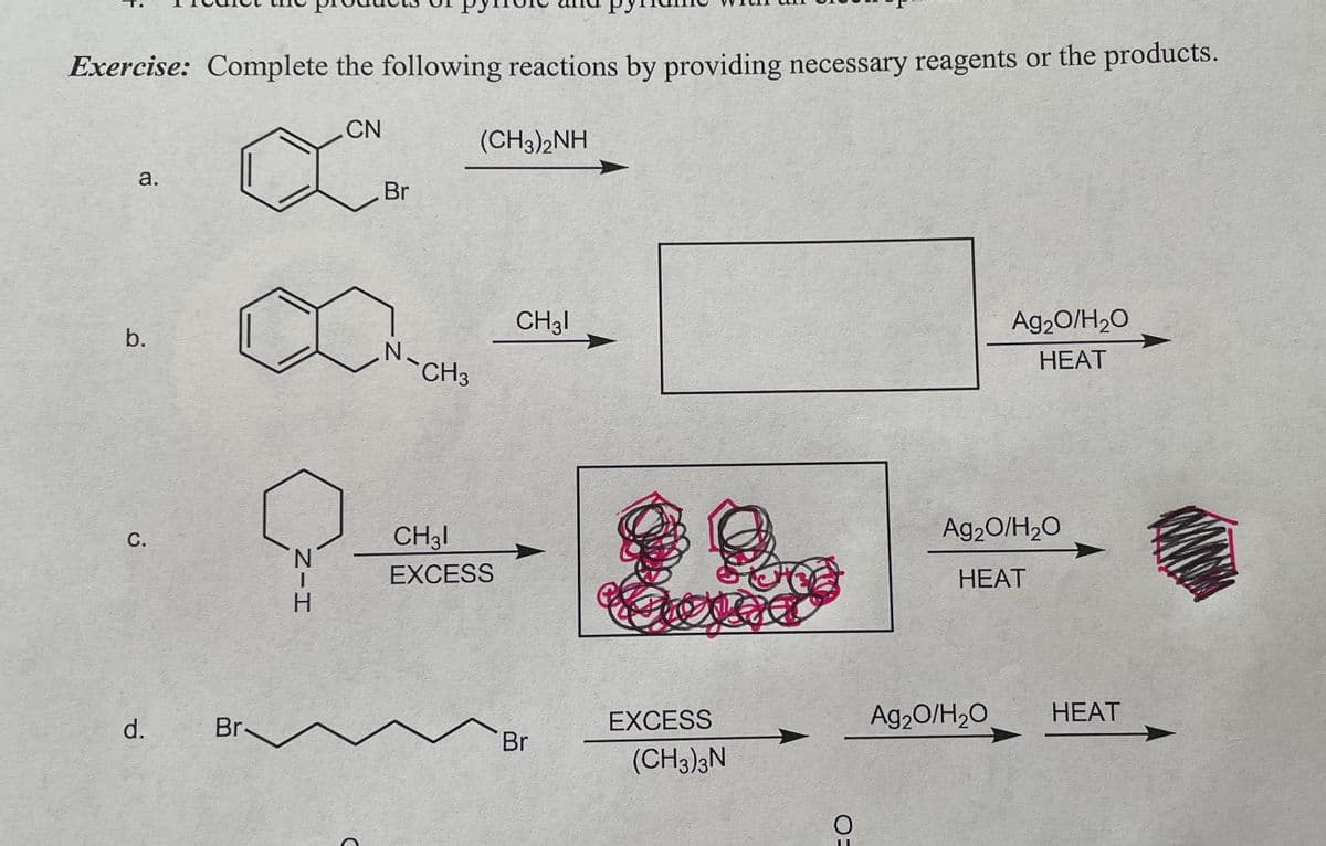 Exercise: Complete the following reactions by providing necessary reagents or the products.
CN
a.
b.
C.
d.
Br.
'N
Z-H
Br
N
CH3
(CH3)2NH
CH31
EXCESS
CH31
Br
Cover
EXCESS
(CH3)3N
OE
Ag₂O/H₂O
HEAT
Ag₂O/H₂O
HEAT
Ag₂O/H₂O
HEAT