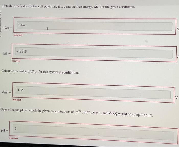 Calculate the value for the cell potential, Ecell, and the free energy, AG, for the given conditions.
Ecell
AG=
Ecell
Incorrect
pH =
0.84
-12718
Incorrect
Calculate the value of Ecell for this system at equilibrium.
2
1.35
Incorrect
Determine the pH at which the given concentrations of Pb²+, Pb4+, Mn²+, and MnO would be at equilibrium.
I
Incorrect
-