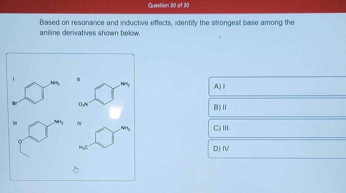 Br
|||
Based on resonance and inductive effects, identify the strongest base among the
aniline derivatives shown below.
NH₂
NH₂
O₂N7
IV
H3C
NH₂
Question 30 of 30
NH₂
A) I
B) II
C) III
D) IV