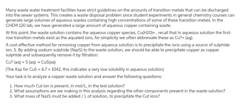 Many waste water treatment facilities have strict guidelines on the amounts of transition metals that can be discharged
into the sewer systems. This creates a waste disposal problem since student experiments in general chemistry courses can
generate large volumes of aqueous wastes containing high concentrations of some of these transition metals. In the
CHEM 120 lab, we have generated a large amount of aqueous copper containing waste.
At this point, the waste solution contains the aqueous copper species, Cu(H20)+, recall that in aqueous solution the first-
row transition metals exist as the aquated ions, for simplicity we often abbreviate these as Cu?+ (ag).
A cost-effective method for removing copper from aqueous solution is to precipitate the ions using a source of sulphide
ion, S. By adding sodium sulphide (NazS) to the waste solution, we should be able to precipitate copper as copper
sulphide and subsequently remove it by filtration:
Cu? (aq) + S (aq) → CuS(aq)
(The Ksp for CuS = 6.7 x 1042, this indicates a very low solubility in aqueous solution)
Your task is to analyze a copper waste solution and answer the following questions:
1. How much Cut ion is present, in mol/L, in the test solution?
2. What assumptions are we making in this analysis regarding the other components present in the waste solution?
3. What mass of NazS must be added / L of solution, to precipitate the Cut ions?