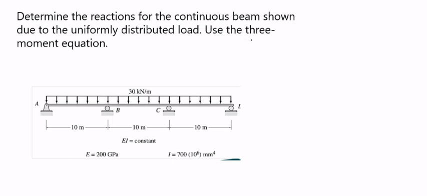 Determine the reactions for the continuous beam shown
due to the uniformly distributed load. Use the three-
moment equation.
10 m
B
E = 200 GPa
30 kN/m
-10 m
El= constant
10 m
1=700 (106) mm²
