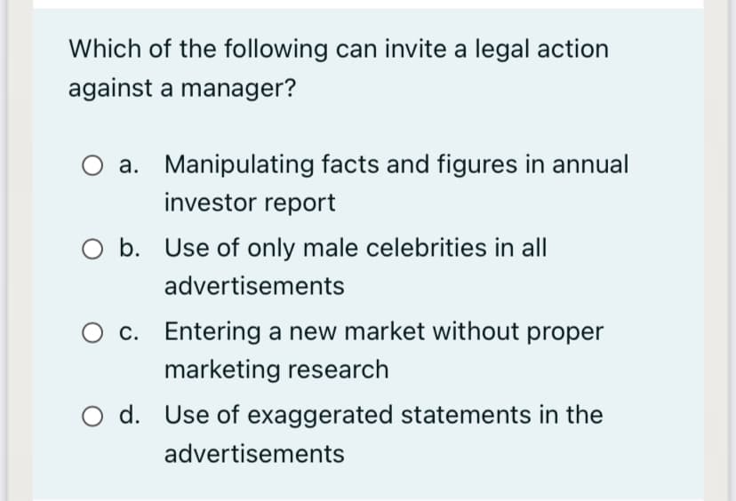 Which of the following can invite a legal action
against a manager?
a. Manipulating facts and figures in annual
investor report
O b. Use of only male celebrities in all
advertisements
O c. Entering a new market without proper
marketing research
O d. Use of exaggerated statements in the
advertisements
