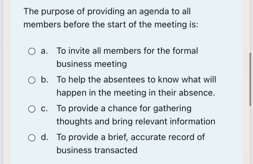The purpose of providing an agenda to all
members before the start of the meeting is:
a. To invite all members for the formal
business meeting
O b. To help the absentees to know what will
happen in the meeting in their absence.
O c. To provide a chance for gathering
thoughts and bring relevant information
O d. To provide a brief, accurate record of
business transacted
