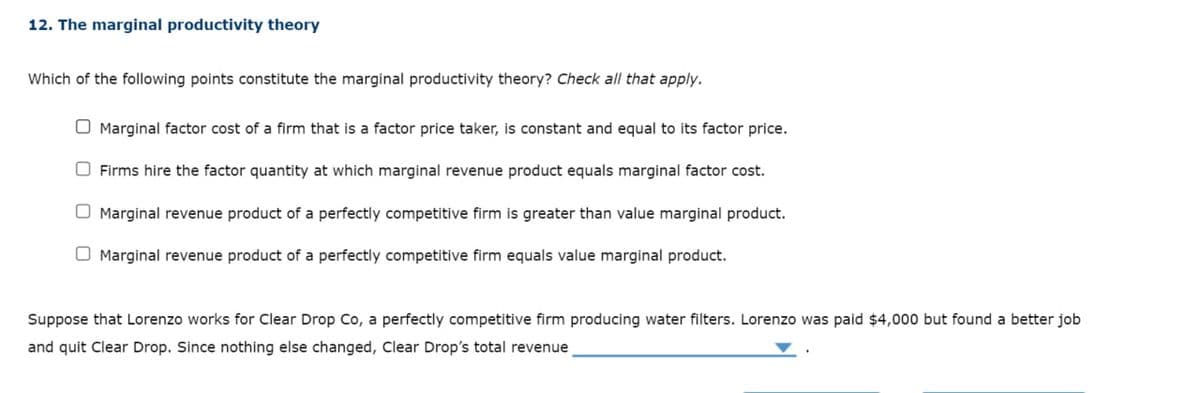 12. The marginal productivity theory
Which of the following points constitute the marginal productivity theory? Check all that apply.
Marginal factor cost of a firm that is a factor price taker, is constant and equal to its factor price.
Firms hire the factor quantity at which marginal revenue product equals marginal factor cost.
Marginal revenue product of a perfectly competitive firm is greater than value marginal product.
Marginal revenue product of a perfectly competitive firm equals value marginal product.
Suppose that Lorenzo works for Clear Drop Co, a perfectly competitive firm producing water filters. Lorenzo was paid $4,000 but found a better job
and quit Clear Drop. Since nothing else changed, Clear Drop's total revenue