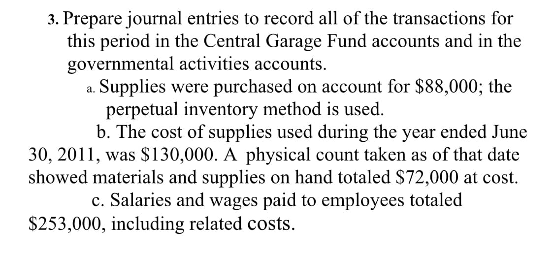 3. Prepare journal entries to record all of the transactions for
this period in the Central Garage Fund accounts and in the
governmental activities accounts.
Supplies were purchased on account for $88,000; the
perpetual inventory method is used.
b. The cost of supplies used during the year ended June
30, 2011, was $130,000. A physical count taken as of that date
showed materials and supplies on hand totaled $72,000 at cost.
c. Salaries and wages paid to employees totaled
а.
$253,000, including related costs.

