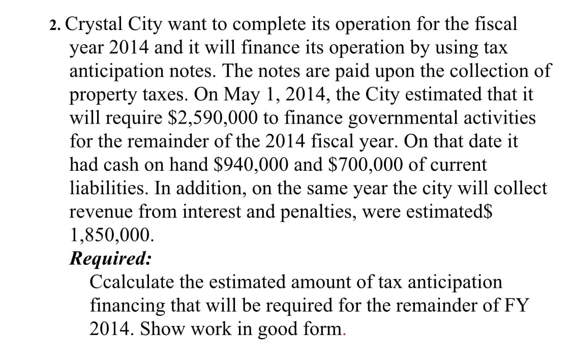 2. Crystal City want to complete its operation for the fiscal
year 2014 and it will finance its operation by using tax
anticipation notes. The notes are paid upon the collection of
property taxes. On May 1, 2014, the City estimated that it
will require $2,590,000 to finance governmental activities
for the remainder of the 2014 fiscal year. On that date it
had cash on hand $940,000 and $700,000 of current
liabilities. In addition, on the same year the city will collect
revenue from interest and penalties, were estimated$
1,850,000.
Required:
Ccalculate the estimated amount of tax anticipation
financing that will be required for the remainder of FY
2014. Show work in good form.
