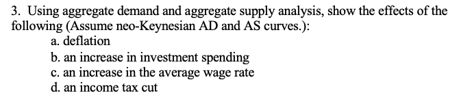 3. Using aggregate demand and aggregate supply analysis, show the effects of the
following (Assume neo-Keynesian AD and AS curves.):
a. deflation
b. an increase in investment spending
c. an increase in the average wage rate
d. an income tax cut
